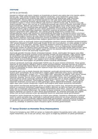 Zeytinyağı
ZEYTİN VE ZEYTİNYAĞI
Kanada’nın bitkisel yağ üretim, tüketim ve ticaretinde en önemli yere sahip olan ürün kanola yağıdır.
Kanola yağı, 1956 yılında Kanadalı bilim adamları tarafından, insan tüketimine uygun kolza
tohumlarının geliştirilmesi suretiyle elde edilen ve kanola olarak adlandırılan yağlı tohumdan
çıkarılmaktadır. Kanola yağını bu anlamda Kanada’nın milli yağı olarak adlandırmak yanlış
olmayacaktır. Kanada’da yemeklik yağ denildiği zaman ilk akla gelen kanola yağı olmaktadır.
Kanada’nın toplam 2 milyon tonluk bitkisel yağ üretiminin %85’ini kanola yağı, %14’ünü soya yağı
oluşturmaktadır. Bunun yanı sıra çok az miktarlarda ayçiçeği yağı üretimine karşılık zeytinyağı üretimi
bulunmamaktadır. Bitkisel yağ tüketiminde de sağlıklı bir yağ olarak lanse edilen kanola yağı yaklaşık
400 bin tonluk tüketim rakamıyla başı çekmektedir. Özellikle ABD’nin Gıda ve İlaç dairesi (FDA)
tarafından kanola yağının sağlıklı bir ürün olarak gösterilmesi ve Kanada’daki birçok fast-food
restoranının bu yağı kullanmaya başlaması, tüketiciler arasında da kanolanın sağlıklı bir yağ olduğu
algısının gelişmesine katkı sağlamıştır. Son yıllarda genetiği değiştirilmiş ürünlere karşı
kampanyalardan kanola yağı tüketiminin etkilenebileceği düşünülse de Kanada’da üretimi artırmaya
yönelik çalışmalar devam etmektedir. Pazarda kanola yağının sağlık anlamında en büyük rakibi olarak
görülen zeytinyağının tüketimi de yıllar itibariyle önemli ölçüde artış göstermektedir. Kanada’da toplam
yağ tüketimi azalırken zeytinyağı tüketiminin artması Kanadalıların sağlıklı beslenme tercihleri
doğrultusunda tüketim alışkanlıklarındaki değişimi göstermesi bakımından dikkat çekicidir.
Kanada’nın zeytin ve zeytinyağı üretimi bulunmadığından tüketimin tamamı ithalattan karşılanmaktadır.
1997 yılında Kanada’nın toplam zeytinyağı ithalatı 18 bin ton civarındayken, on yılda yaklaşık iki katına
çıkarak 34 bin tona ulaşmıştır. Kanada, zeytinyağı ithalatının tamamına yakınını bu üründe dünyanın
başlıca üretici ve ihracatçısı ülkeler olan İtalya, Yunanistan, Tunus ve İspanya’dan karşılamaktadır.
Türkiye’den ithalatı ise oldukça düşük düzeylerdedir. Kanada’nın zeytinyağı ithalatı daha önceleri rafine
yağ ağırlıklıyken son yıllarda artan sağlıklı yaşam bilicinin de etkisiyle talep saf zeytinyağına kaymış
olup, ithalatının %70’ini saf zeytinyağı oluşturmuştur.
Zeytinyağı genelde ihracatçı ülkede ambalajlanmaktadır. Ancak, zeytinyağını tek başına veya diğer
bitkisel yağlarla karıştırarak piyasaya sunan Kanadalı firmalar da bulunmaktadır. Diğer bitkisel yağlar
ile karıştırılmış olan zeytinyağları büyük hacimli (4 litre) pet ambalajlar içerisinde satılmaktadır. En
fazla kullanılan ambalaj tipi genellikle yuvarlak ve renkli cam şişelerdir. Bunun yanı sıra dikdörtgen
kesitli şişeler de bulunmaktadır. Cam şişelerin tercih edildiği ambalajların hacimleri 0,5 ve 1 litredir. 3
litrenin üzerindeki zeytinyağları ise genellikle teneke kutularda satılmaktadır.
Unilever perakende zeytinyağı satışlarındaki %50’lik payı ile pazarı domine etmektedir. Pazar payları
itibariyle ilk yedi tedarikçi satışların %80’ini elinde bulundurmaktadır. Markalar bazında ise Unilever’in
satışını gerçekleştirdiği İtalyan Bertolli en önemli markalardan birisi olarak pazarda yer almaktadır.
Unilever’in pazardaki en büyük rakibi olan İspanyol Grupo SOS firması ise %11’lik pazar payıyla ikinci
sırada bulunmaktadır.
Kanada’da geliri orta ve düşük düzeyde olan tüketiciler zeytinyağı alımında kararını zeytinyağının
fiyatına göre vermektedir. Bu tip tüketicilerin sağlıklı yağlar hakkındaki bilinç düzeyi aslında diğer
ülkelerde de olduğu gibi “omega 3 iyi”, “trans yağlar kötü” algısından öte değildir. Gelir düzeyi yüksek
tüketiciler ise tercihlerini en fazla tanınan markadan yana yapmaktadır. Ayrıca zeytinyağı bu tip
tüketiciler arasında “Gurme ürünü” olarak da değer bulmaktadır. Bunun yanı sıra sağlıklı beslenmek
amacıyla bilinçli olarak zeytinyağı tüketenler ise doymamış yağ oranı en düşük yağlardan biri olarak
zeytinyağını tercih etmektedir. Zeytinyağında “soğuk baskı”, “extra virgin” ve “organik” gibi sınıflar
tüketiciler tarafından ürünün fiyat ve kalite göstergesi olarak değerlendirilmektedir. Zeytinyağının
sağlık algısı zaten yüksek olduğundan organik zeytinyağına talep düşük düzeylerde kalmaktadır.
Gıda tüketim tercihlerinde demografik veriler ve yaşam tarzı önemli olup, Kanada’da demografik,
kültürel ve ekonomik farklılıkların çoğalmasıyla tüketim eğilimleri de daha karmaşık hale gelmektedir.
Farklı ülke ve kıtalardan göçmenlerin bu ülkeye yerleşmesiyle etnik köken, yaşam tarzı ve damak
tadları da mevcut kültüre eklenmiştir. Bu yüzden bu pazarı anlamak ve bu çerçevede ürün sunabilmek,
başarılı olabilmek için önemli bir adım olarak düşünülmektedir. Bu anlamda zeytinyağı hem sağlıklı
olması hem de farklı kültürlere artan ilgi sebebiyle önemli bir potansiyel olarak görülmektedir.
Kanada’nın zeytin ithalatında ise İspanya en önemli paya sahiptir. Kanada’nın ithalatında iri kalibrajlı
zeytin ön plana çıkmakta olup, ülkemizde iri kalibrajlı zeytin üretiminin az olması sebebiyle Kanada
zeytin pazarının ülkemiz tarafından değerlendirilemediği görülmektedir. Kanada pazarına girilebilmesi
ve rakiplerden pay alınabilmesi bakımından tüketici tercihleri dikkatle irdelenerek, kaliteli, özellikle
konfit tip, ambalajlı ve pastörize zeytin ihracatına ağırlık verilmesi gerekmektedir.

Sanayi Ürünleri ve Hizmetler İhraç Potansiyelimiz
Türkiye’nin Kanada’ya olan 2009 yılı sanayi ve madencilik sektörü ihracatında demir çelik, alüminyum
inşaat malzemeleri, oto ve oto yan sanayi, hazır giyim ve doğal taş sektörleri ön plana çıkmaktadır.

-, 2013

32 / 43

Yasal Uyarı : Kaynak gösterilmek kaydı ile alıntı yapılabilir. Dokümanın her hangi bir yöntemle çoğaltılması ve/veya basılı ya da elektronik her hangi bir
ortamda dağıtımı yasaktır.

 