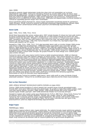 (gtip: 6908)
Kanada’ya seramik inşaat malzemeleri içinde öne çıkan ürün sırlı seramikten yer ve duvar
döşemeleridir (gtip 6908). Türkiye’nin Kanada’ya ihracatı bu üründe 2008 yılında 30 milyon dolar
düzeyinde gerçekleşmiştir. Kanada’nın toplam ithalatı ise 223 milyon dolardır. Bu büyük pazardan en
fazla payı %36,9 ile İtalya almaktadır. Diğer önemli tedarikçiler ise Çin(%16,4), Türkiye(%14,9),
İspanya(%10,2) ve ABD(%5,9) olarak sıralanmıştır. 6908 gtip kod kapsamındaki ürünlerde Kanada’nın
Türkiye’ye uyguladığı gümrük vergisi %0-5 arasındadır.
Dünya genelinde gelişen finansal kriz, dünya inşaat malzemeleri ticaretinde önemli bir gerilemeye
neden olmuştur. Ancak Türkiye’nin seramik karolardaki potansiyeli düşünüldüğünde, Kanada inşaat
sektörünün tekrar canlanmasıyla birlikte pazar payımızın artırılabileceği düşünülmektedir.

Demir Çelik
(gtip: 7306, 7214, 7208, 7312, 7213)
World Steel Association’dan alınan verilere göre; 2007 yılında Kanada 15 milyon ton ham çelik üretimi
ile dünya sıralamasında onaltıncıdır. 2007 yılında yarı ve nihai mamul ihracatı 6,8 milyon ton iken,
ithalatı 8 milyon ton olmuştur. İthalatın 2,5 milyon tonu uzun ürünler 3,7 milyon tonu yassı ürünlere
aittir. Kanada’nın 2007 yılı ham çelik tüketimi 18,2 milyon ton olup, kişi başına düşen ham çelik
tüketimi ise 555 kg olmuştur. Yıllık nihai mamul tüketimi 15,5 milyon ton, kişi başına düşen nihai
mamul çelik tüketimi ise 471 kg dır.
Kanada’nın 7306, 7214, 7208, 7312, 7213 gtip bazındaki demir çelik ve ürünleri ithalatı 2008 yılında
3,83 milyar $ değerinde gerçekleşmiştir. 7208(demir/çelik sıcak hadde yassı mamulleri-genişlik
600mm. fazla) grubunda 1,6 milyar dolarlık ithalatın %85’i ABD’den yapılmaktadır. Çin, G. Kore ve
Ukrayna diğer önemli tedarikçiler olmuştur. 7208 ürün grubunda Kanada’nın ithalatı 2008 yılında % 25
artış gösterirken, dünya ithalatındaki payı %1,94 olmuştur. 2008 yılında Türkiye’nin 7208 grubunda
Kanada’ya ihracatı 5 milyon dolar olmuştur Bu grupta ihracatın en fazla olduğu ürün 720836 gtip’li
yassı ürünler olmuştur.
Türkiye’nin demir çelik yassı mamul üretimi henüz iç talebi karşılamamaktadır. 2008 yılı itibariyle
Türkiye’nin görünür yassı çelik tüketimi yaklaşık 10 milyon tondur. Yassı mamul ihtiyacın 4,1 milyon
tonu yerli üretimden kalan 7,2 milyon tonu ithalattan karşılanmıştır. Ancak son yıllarda Türk demir çelik
sanayinde yassı mamul üretimine dönük yeni yatırımlar yapılmaya başlanmıştır. Özellikle 3,5 milyon
ton/yıl yassı mamul üretim kapasitesine sahip İsdemir’in Ağustos 2009’da üretime geçmesiyle
Türkiye’nin toplam yassı mamul üretim kapasitesi 11,3 milyon tona ulaşmıştır. Önümüzdeki yıllarda
Türkiye’nin yassı mamul ihracat potansiyelinin artması beklenmektedir. Kanada, 2008 yılında 567
milyon dolar değerinde demir çelik çubuk (gtip:7214) ithalatı gerçekleştirmiştir. İthalatın yaklaşık
%80’i ABD’den yapılmıştır. Türkiye, Çin ve Almanya diğer önemli tedarikçiler olmuştur. 2008 yılından
Kanada’nın ithalatı bir önceki yıla göre %13 artmış ve dünya ithalatında ki payı %1,87 olmuştur.
2004-2008 döneminde Kanada’nın profil ithalatı %15 oranında artmış, Türkiye’nin Kanada’ya ihracatı
yıllık ortalama %42 oranında artmıştır. Kanada Türkiye’ye yönelik olarak 730630, 730650, 730660-61
gtip nolu (dikişli veya dikişsiz borular köşeli, profil boru) ürünlerde Anti-damping uygulaması
bulunmakta ve %6,9-30 oranında vergi uygulamaktadır.
Kanada pazarında Türkiye’nin özellikle inşaat demiri, demir çelik profil ve yassı ürünlerde ihracat
potansiyeli yüksektir. Türkiye’nin bu ürünlerde pazar payını daha da artırma imkanı bulunmaktadır.

Deri ve Deri Mamulleri
DERİ, KÖSELE SEYAHAT EŞYASI(VALİZ-ÇANTA-CÜZDAN vb.)(gtip:4202)
Türkiye, 2008 yılında Kanada’ya 5 milyon dolarlık deri seyahat eşyası ihracatı gerçekleştirmiştir.
İhracat 2007 yılına göre %98 oranında artış göstermiştir. Bu grupta en fazla ihraç edilen cüzdan, cepte
veya elde taşınan eşyalar olmuştur. Diğer yandan, 2008 yılında Kanada 884 milyon dolarlık deri
seyahat eşyası ithalatı yapmıştır. 2007-2008 döneminde ithalatı %14 oranında artmıştır.
Kanada’nın toplam deri cüzdan-çanta eşya ithalatında Çin %75,5, ABD %6,4, İtalya %4,8, Fransa %4
ve Vietnam %2,4 önemli ihracatçı ülkelerdir. Kanada, deri cüzdan, çanta vb. eşya ithalatında
Türkiye’ye %0-7 arasında gümrük vergisi uygulamamaktadır. Öte yandan yıllık sıcaklık ortalamaları
oldukça düşük düzeyde bulunan Kanada’ya, halen 700 bin dolar civarında olan deri giyim ihraç
potansiyelimizin yeterince değerlendirilemediği düşünülmektedir

Doğal Taşlar
MERMER(gtip: 6802)
Doğal taşların başlıca kullanım alanı inşaat sektörüdür. Bu nedenle Kanada inşaat sektörünün gelişimi,
doğal taş alımında kilit rol oynamaktadır. İnşaat sektörü, küresel ekonomik krizin etkisiyle 2008–2009
döneminde dünya genelinde daralma gösterse de Kanada’da mühendislik ve onarım işlerine bağlı
olarak %2,3 oranında bir büyüme kaydedilmiştir. Konut ve ticari bina inşaatları, müstakil ev ile fabrika
ve tesis inşaatlarının azalması sonucu sektörde bir yavaşlama görülmüştür. Konut inşaatı son üç yılda
düşük vergi oranlarının da etkisiyle ciddi bir büyüme göstermiş ve günümüzde dengelenmiş
-, 2013

38 / 43

Yasal Uyarı : Kaynak gösterilmek kaydı ile alıntı yapılabilir. Dokümanın her hangi bir yöntemle çoğaltılması ve/veya basılı ya da elektronik her hangi bir
ortamda dağıtımı yasaktır.

 