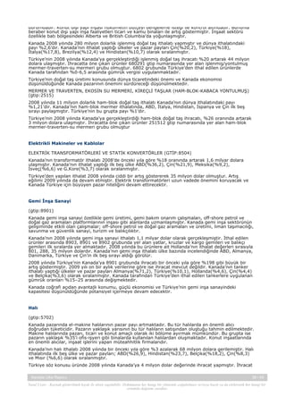 durumdadır. Konut dışı yapı inşası hükümetin bütçeyi dengeleme isteği ile kontrol altındadır. Bununla
beraber konut dışı yapı inşa faaliyetleri ticari ve kamu binaları ile artış göstermiştir. İnşaat sektörü
özellikle batı bölgesindeki Alberta ve British Columbia’da yoğunlaşmıştır.
Kanada 2008 yılında 280 milyon dolarlık işlenmiş doğal taş ithalatı yapmıştır ve dünya ithalatındaki
payı %2,6’dır. Kanada’nın ithalat yaptığı ülkeler ve pazar payları Çin(%20,2), Türkiye(%18),
İtalya(%17,8), Brezilya(%12,4) ve Hindistan(%10,7) olarak sıralanmıştır.
Türkiye’nin 2008 yılında Kanada’ya gerçekleştirdiği işlenmiş doğal taş ihracatı %20 artarak 44 milyon
dolara ulaşmıştır. İhracatta öne çıkan ürünler 680291 gtip numarasında yer alan işlenmiş/yontulmuş
mermer-traverten-su mermeri grubu olmuştur. 6802 grubunda Türkiye’den ithal edilen ürünlerde
Kanada tarafından %0-6,5 arasında gümrük vergisi uygulanmaktadır.
Türkiye’nin doğal taş üretimi konusunda dünya ticaretindeki önemi ve Kanada ekonomisi
düşünüldüğünde Kanada pazarının önemini sürdüreceği düşünülmektedir.
MERMER VE TRAVERTEN, EKOSİN SU MERMERİ, KİREÇLİ TAŞLAR (HAM-BLOK-KABACA YONTULMUŞ)
(gtip:2515)
2008 yılında 11 milyon dolarlık ham-blok doğal taş ithalatı Kanada’nın dünya ithalatındaki payı
%1,21’dir. Kanada’nın ham-blok mermer ithalatında, ABD, İtalya, Hindistan, İspanya ve Çin ilk beş
sırayı paylaşmıştır. Türkiye’nin bu grupta payı %1’dir.
Türkiye’nin 2008 yılında Kanada’ya gerçekleştirdiği ham-blok doğal taş ihracatı, %26 oranında artarak
3 milyon dolara ulaşmıştır. İhracatta öne çıkan ürünler 251512 gtip numarasında yer alan ham-blok
mermer-traverten-su mermeri grubu olmuştur

Elektrikli Makineler ve Kablolar
ELEKTRİK TRANSFORMATÖRLERİ VE STATİK KONVERTÖRLER (GTİP:8504)
Kanada’nın transformatör ithalatı 2008’de önceki yıla göre %18 oranında artarak 1,6 milyar dolara
ulaşmıştır. Kanada’nın ithalat yaptığı ilk beş ülke ABD(%36,2), Çin(%21,9), Meksika(%9,2),
İsveç(%6,6) ve G.Kore(%3,7) olarak sıralanmıştır.
Türkiye’den yapılan ithalat 2008 yılında ciddi bir artış göstererek 35 milyon dolar olmuştur. Artış
eğilimi 2009 yılında da devam etmiştir. Elektrik transformatörleri uzun vadede önemini koruyacak ve
Kanada Türkiye için büyüyen pazar niteliğini devam ettirecektir.

Gemi İnşa Sanayi
(gtip:8901)
Kanada gemi inşa sanayi özellikle gemi üretimi, gemi bakım onarım çalışmaları, off-shore petrol ve
doğal gaz aramaları platformlarının inşası gibi alanlarda uzmanlaşmıştır. Kanada gemi inşa sektörünün
gelişiminde etkili olan çalışmalar; off-shore petrol ve doğal gaz aramaları ve üretimi, liman taşımacılığı,
savunma ve güvenlik sanayi, turizm ve balıkçılıktır.
Kanada’nın 2008 yılında gemi inşa sanayi ithalatı 1,1 milyar dolar olarak gerçekleşmiştir. İthal edilen
ürünler arasında 8903, 8901 ve 8902 grubunda yer alan yatlar, kruzlar ve kargo gemileri ve balıkçı
gemileri ilk sıralarda yer almaktadır. 2008 yılında bu ürünlere ait Hollanda’nın ithalat değerleri sırasıyla
801, 288, 35 milyon dolardır. Kanada’nın gemi inşa ithalatı ülke bazında incelendiğinde ABD, Almanya,
Danimarka, Türkiye ve Çin’in ilk beş sırayı aldığı görülür.
2008 yılında Türkiye’nin Kanada’ya 8901 grubunda ihracatı bir önceki yıla göre %198 gibi büyük bir
artış göstermiştir. 2009 yılı on bir aylık verilerine göre ise ihracat mevcut değildir. Kanada’nın tanker
ithalatı yaptığı ülkeler ve pazar payları Almanya(%71,2), Türkiye(%10,1), Hollanda(%4,6), Çin(%4,4)
ve Belçika(%3,6) olarak sıralanmıştır. Kanada tarafından Türkiye’den ithal edilen tankerlere uygulanan
gümrük oranları %15–25 arasında değişmektedir.
Kanada coğrafi açıdan avantajlı konumu, güçlü ekonomisi ve Türkiye’nin gemi inşa sanayindeki
kapasitesi düşünüldüğünde potansiyel içermeye devam edecektir.

Halı
(gtip:5702)
Kanada pazarında el-makine halılarının pazar payı artmaktadır. Bu tür halılarda en önemli alıcı
doğrudan tüketicidir. Pazarın yaklaşık yarısının bu tür halıların satışından oluştuğu tahmin edilmektedir.
Makine halılarında pazarı, ticari ve konut amaçlı olarak iki bölüme ayırmak mümkündür. Bu grupta ise
pazarın yaklaşık %35’i ofis-işyeri gibi binalarda kullanılan halılardan oluşmaktadır. Konut inşaatlarında
en önemli alıcılar, inşaat işlerini yapan müteahhitlik firmalarıdır.
Kanada’nın halı ithalatı 2008 yılında bir önceki yıla göre %3 azalarak 68 milyon dolara gerilemiştir. Halı
ithalatında ilk beş ülke ve pazar payları; ABD(%26,9), Hindistan(%23,7), Belçika(%18,2), Çin(%8,3)
ve Mısır (%6,6) olarak sıralanmıştır.
Türkiye söz konusu üründe 2008 yılında Kanada’ya 4 milyon dolar değerinde ihracat yapmıştır. İhracat
Kanada Ülke Raporu

39 / 43

Yasal Uyarı : Kaynak gösterilmek kaydı ile alıntı yapılabilir. Dokümanın her hangi bir yöntemle çoğaltılması ve/veya basılı ya da elektronik her hangi bir
ortamda dağıtımı yasaktır.

 