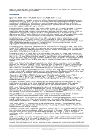 değeri bir önceki yıla göre büyük artış göstermiştir. Kanada Türkiye’den yapılan halı ithalatta %0-10
arasında gümrük vergisi uygulamaktadır.
Hazır Giyim
(gtip:6204, 6302, 6203, 6109, 6205, 6110, 6104, 6115, 6106, 5511, )
Kanada tekstil sanayi, 150 yıllık bir geçmişe sahiptir. Sektör özelikle sabit işgücü sağlayabilen, enerji
üretimi ve yıkama (son işlem) için uygun akarsuları bulunan küçük bölgelerde kurulmuştur. Kanada
tekstil sanayi, doğal liflerden iplik ve kumaş üretimiyle başlamıştır. Sektör, Quebec ve Ontario
bölgelerinde konumlanmıştır. Sektör halen sermaye yoğun, doğal ve sentetik lifler ve iplik kullanan
geniş ürün grubu üretebilen bir yapıya sahiptir.
Kanada hazır giyim sanayi satışları, 2008 yılında değer bazında %1,3 oranında azalarak 19,1 milyar
Kanada dolarına gerilerken, satışlar miktar bazında %2,4 oranında artarak 990,6 milyar adete
yükselmiştir. Ekonomideki belirsizlik tüketicilerin alım isteğinde azalmaya neden olmuştur. 2008 yılı
içinde en hızlı büyüyen yan sanayiler; %5,8 ile kadın giysileri olmuştur. Bu sektörü %4,1 ile
aksesuarlar ve %3,2 ile kadın elbiseleri ve etekleri izlemiştir. Kanada hazır giyim pazarındaki rekabet,
mağazalar, department storlar ve toptancılar arasında şiddetli şekilde devam etmektedir.
Kanada hazır giyim sektörü üretiminde, Çin ve diğer ucuz işgücü bulunan ülkelerde dış kaynak
kullanımına gitmektedir. Bununla beraber tasarım, pazarlama ve dağıtım işlemleri Kanada’dan
yapılmaya devam etmektedir. Uzun vadede Kanada’da üretimin iyice azalması beklenmektedir. Ancak
Montreal ve Quebec’de faaliyet gösteren “Peerles Clothing” firması gibi bazı firmalar kaliteye
yoğunlaşarak üretimlerini Kanada’da sürdürmektedir.
Kanada hazır giyim sektöründe, ülkede satılan özel markaların oranı 2007 yılında %45,3 iken, 2008
yılında %45,5’e yükselmiştir. Kadın giyim alanında özel markaların satışı 2008 yılında %41,5 oranında,
erkek giyim alanında ise %44 oranında artmıştır. Bununla beraber özel markalı çocuk giyim eşyaları
satışında ise %37,5 büyüme olacağı tahmin edilmiştir.
Kanada’nın gtip 61 ve 62’de yer alan hazır giyim ithalatı 2008 yılında 7,5 milyar dolar olmuştur. Bu
gruptaki örme giyim eşyalarında(gtip:61) en büyük en büyük tedarikçi %52,5’lik pazar payına sahip
olan Çin’dir. Çin, 2007-2008 döneminde Kanada’ya olan ihracatını %13 oranında artırmıştır. Bu ülkeyi
sırasıyla Bangladeş, ABD, Kamboçya, Hindistan ve Meksika takip etmektedir. Bu ülkelere göre ihracat
artış hızı düşük kalan Türkiye %1,2’lik pazar payı ile Kanada’nın ithalatında on üçüncü sırada yer
almıştır.
2008 yılında Türkiye’nin Kanada’ya ihraç ettiği örme tekstil ürünleri arasında en önemli pay 6109
grubunda yer alan tişört, fanila ve iç giyim eşyalarına aittir. 2008 yılında Türkiye’nin toplam ihracatı
%5,9 oranında azalırken, Kanada’ya yapılan ihracat %3,9 artmıştır. Kanada 2008 yılında gtip 6109
olan ürünleri Çin, Bangladeş, ABD, Hindistan ve Meksika’dan ithal etmiştir.
Örme tekstil-hazır giyim eşyalarında Türkiye’nin Kanada’ya ihraç ettiği diğer ürünler; bayan giyim (gtip
6104) 4 milyon dolar, çorap (gtip 6115) 4 milyon dolar, bayan bluz gömlek (gtip 6106) 3 milyon dolar
olarak sıralanmıştır. Kanada’nın 2008 yılında ithalat yaptığı ülkeler ve pazar payları:
-Bayan giyim:Çin(%55,2), ABD(%9,7), Kamboçya(%6,8), Bangladeş(%5,1), Vietnam(%3,4)
-Çorap: Çin(%44,7), ABD(%20,4), Meksika(%8,5), G.Kore(%7,1), Pakistan(%7,1)
-Bayan bluz-gömlek: Çin(%48,3), Kamboçya(%9,4), Bangladeş(%6,4), Vietnam(%5,5), ABD(%4,7)
olarak gerçekleşmiştir.
Kanada’nın örülmemiş tekstil ürünleri ithalatı(gtip:62) 2008 yılında %5 oranında artarak 3,7 milyar
dolar olurken; en önemli payı 2 milyar dolarla Çin almıştır. Bu ülkeyi Bangladeş, ABD, Meksika,
Hindistan ve İtalya izlemiştir. Türkiye bu grupta %1,6’lık pay ile onuncu sırada yer almıştır.
2008 yılında Türkiye’nin Kanada’ya ihraç ettiği örülmemiş tekstil ürünleri arasında en önemli pay 6204
grubunda yer alan bayan takım elbiselerine aittir. Kanada, 2008 yılında bu ürünleri ağırlıklı olarak Çin,
ABD, Bangladeş ve Kamboçya’dan ithal etmiştir. Kanada’nın ithalatı 2007-2008 döneminde yaklaşık
aynı kalmıştır. Türkiye bu ürün grubunda %1,7’lik pay ile onuncu sıradadır.
Türkiye 2008 yılında Kanada’ya 11 milyon dolarlık bayan takım elbisesi ihraç etmiştir. İhracatta
2007-2008 döneminde görülen düşüşün, 2009 yılında da devam ettiği görülmektedir.
Kanada 2008 yılında 750 milyon dolarlık erkek takım elbise ithalatı gerçekleştirmiştir. Kanada’nın alım
yaptığı en büyük pazar 286 milyon dolar ile Çin olmuştur. Alım yapılan diğer ülkeler, Meksika,
Bangladeş ve İtalya olmuştur. Türkiye bu grupta %2,5’lik Pazar payı ile sekizinci sırada yer almıştır.
2008 yılında Kanada 273 milyon dolarlık erkek gömlek ithalatı yapmıştır. İthalatın yapıldığı önemli
pazarlar %46’lik pazar payına sahip olan Çin olmuştur. Bangladeş, Hindistan, İtalya ve Türkiye alım
yapılan diğer önemli pazarlar olmuştur.
Kanada’nın yün iplik-kumaş ve pamuklu iplik-kumaş ürünleri (gtip: 51 ve52) ithalatı 2008 yılı itibarıyla
286 milyon dolar olup, bunun yaklaşık %61’ini pamuklu iplik ve kumaşlar, %39’unu ise yünlü iplik ve
kumaşlar oluşturmuştur. Pamuklu ürünlerin tedarikinde ABD, Çin, İtalya, G. Kore ve Pakistan ön
sıralarda yer alırken, yünlü iplik ve kumaşların tedarikinde ise İtalya, Çin, Meksika ve ABD ilk sıralarda
yer almıştır.
2008 yılında Türkiye Kanada’ya 3 milyon dolarlık suni sentetik elyaf ve iplik ihracatı gerçekleştirmiştir.
Bu üründe Türkiye; %50’lik pazar payı ile Kanada’nın ithalat yaptığı en önemli ülke olmuştur. Diğer
tedarikçi ülkeler; ABD, Çin, Portekiz ve Fransa olmuştur.
Kanada, 2008 yılında ev tekstili ürünleri arasında yer alan yatak çarşafı, masa örtüleri (gtip:6302) 436
-, 2013

40 / 43

Yasal Uyarı : Kaynak gösterilmek kaydı ile alıntı yapılabilir. Dokümanın her hangi bir yöntemle çoğaltılması ve/veya basılı ya da elektronik her hangi bir
ortamda dağıtımı yasaktır.

 