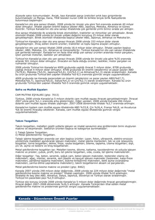 düzeyde satıcı konumundadır. Ancak, bazı Kanadalı parça üreticileri artık bazı girişimlerde
bulunmaktadır ve Manga, Dana, TRW tesisleri kuran CAW ile birlikte birçok birlik faaliyetlerde
bulunmaya başlamıştır.
Kanada’nın oto ana sanayi ithalatı, 2008 yılında bir önceki yıla göre %4 oranında azalarak 40 milyar
dolar olmuştur. İthalat yapılan önemli başlıca ülkeler ABD, Japonya, Meksika, Almanya ve Güney
Kore’dir. Türkiye Kanada’nın oto ana sanayi ithalatında çok gerilerde yirmi birinci sırada yer almıştır.
Ana sanayi ithalatında ilk sıralarda binek otomobilleri, traktörler ve römorklar yer almaktadır. Binek
otomobil ithalatı 2008 yılında bir önceki yıldaki değerini korumuş 25 milyar dolar olarak
gerçekleşmiştir. Binek otomobil ithalatında başlıca ülkeler ABD, Japonya, Almanya ve Meksika’dır.
Türkiye’nin Kanada’ya olan oto ana sanayi ihracatı 2008 yılında 333 milyon dolar olarak
gerçekleşmiştir. İhraç edilen önemli ürünler; traktörler ve toplu taşıma araçları olmuştur.
Kanada’nın oto yan sanayi ithalatı 2008 yılında 18,4 milyar dolar olmuştur. İthalat yapılan başlıca
ülkeler; ABD, Meksika, Çin, Almanya ve Venezüella’dır. Türkiye Kanada’nın oto yan sanayi ithalatında
çok gerilerde kalmıştır. Kanada’nın en fazla ithal ettiği yan sanayi ürünleri arasında motor parçaları,
içten yanmalı motorlar, lastikler yer almaktadır.
Türkiye’nin Kanada’ya olan oto yan sanayi ihracatı 2008 yılında bir önceki yıla göre %35 oranında
artarak 501 milyon dolar olmuştur. İhracatın en fazla olduğu ürünler; lastikler, motor parçaları ve
rulmanlar olmuştur.
2008 yılında Türkiye’nin Kanada’ya 4009 grubunda yaptığı ihracat 5 milyon dolar, 8708 grubunda
yaptığı ihracat 4 milyon dolar olmuştur. 8708 grubunda en önemli rakiplerimiz ve pazar payları ABD
(%79,6), Meksika (%5,9), Japonya(%5,6), Çin(%3,1) ve Almanya(%1,3) olarak sıralanmıştır. Kanada
bu ürün grubunda Türkiye’den yapılan ithalatta %0-8,5 oranında gümrük vergisi uygulamaktadır.
4009 grubunda ise Kanada pazarındaki en önemli rakiplerimiz ve pazar payları ABD(%67,7),
Meksika(%6,7), Japonya(%6,6), İtalya(%4,2) ve Çin(%2,7) olarak sıralanmıştır. Kanada bu ürün
grubunda Türkiye’den yapılan ithalatta %0-5 oranında gümrük vergisi uygulamaktadır.
Sofra ve Mutfak Eşyaları
CAM MUTFAK EŞYALARI (gtip: 7013)
Türkiye, 2008 yılında Kanada’ya 5 milyon dolarlık cam mutfak eşyası ihracatı gerçekleştirmiştir. İhracat
2007 yılına göre %1,1 oranında artış göstermiştir. Diğer yandan, 2008 yılında Kanada 284 milyon
dolarlık cam mutfak eşyası ithalatı yapmıştır. 2007-2008 döneminde ithalatı %3,7 oranında artmıştır.
Kanada’nın toplam cam mutfak eşyası ithalatında ABD %33,8, Çin %26,4, Fransa %6,8, ve Avusturya
%6 ile önemli ihracatçı ülkelerdir. Kanada, cam mutfak eşyası ithalatında gümrük vergisi
uygulamamaktadır.

Takım Tezgahları
Takım tezgahları, metalleri çeşitli yollarla işleyen ve imalat sanayinin ana girdilerinden birini oluşturan
makine ve ekipmanıdır. Sektörün ürünleri başlıca iki kategoriye ayrılmaktadır:
i) Talaşlı İşleme Tezgahları.
ii) Metal Şekillendirme Tezgahları.
Talaşlı işleme tezgahları arasında yer alan başlıca ürünler: Lazer, foton, ultrasonik, elektro-erozyon
yöntemiyle maddeleri aşındırarak işleyen makineler; metal işleme merkezleri, tek ve çok istasyonlu
tezgahlar; torna tezgahları; delme, freze, rayba tezgahları; bileme, taşlama, cilama tezgahları; dişli,
yiv vb. açma ve testere ve broş tezgahlarıdır.
Metal şekillendirme tezgahları ise: Metalleri kesme, dövme, katlama, kavislendirme vb yoluyla işleyen
makine ve presler; çubuk, profil, boru tel çekme tezgahları, vida, cıvata, tel işleme makineleridir.
Diğer tezgahlar: Taş, beton, seramik, soğuk cam, beton işleyen makineler, testereler cilama vb.
makineleri; ağaç, mantar, seramik, sert plastik ve kauçuk işleyen makineler (testereler, kalıp-freze
makineleri, parlatma-taşlama makineleri, bükme-birleştirme makineleri, delik açma-zıvanalama
makineleri, yarma-dilme-yapraklama makineleri); takım tezgahlarının aksam ve parçalarıdır.
Metal şekillendirme-kesme makine ve presleri (gtip: 8462)
Kanada 2007 yılında 248 milyon dolar değerinde, 2008 yılında ise 224 milyon dolar değerinde “metal
şekillendirme-kesme makine ve presleri” ithalatı yapmıştır. 2008 yılında ithalat %10 azalmıştır.
İthalatta ilk beş ülke ABD, Almanya, İtalya, Japonya, Slovenya ve Türkiye olarak sıralanmıştır.
Türkiye’nin pazardaki payı %2,9 olmuştur.
Türkiye söz konusu üründe 2008 yılında Kanada’ya 5 milyon dolar değerinde ihracat gerçekleştirmiştir.
İhracat değeri 2007–2008 döneminde %26,5 artmıştır. Kanada Türkiye’den ithal edilen metal
şekillendirme makine ve preslerinde gümrük vergisi uygulamamaktadır.

Kanada - Düzenlenen Önemli Fuarlar
-, 2013

42 / 43

Yasal Uyarı : Kaynak gösterilmek kaydı ile alıntı yapılabilir. Dokümanın her hangi bir yöntemle çoğaltılması ve/veya basılı ya da elektronik her hangi bir
ortamda dağıtımı yasaktır.

 