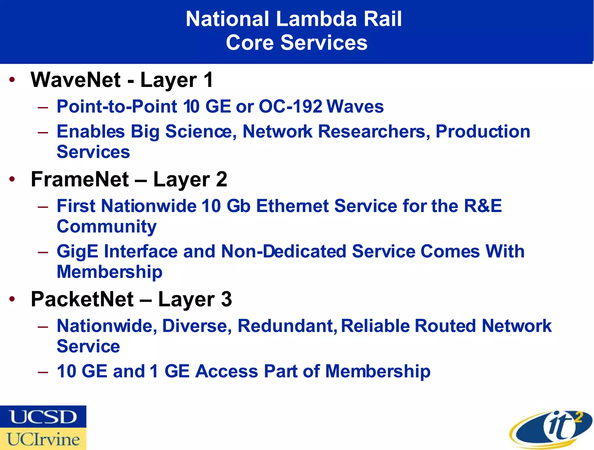 National Lambda Rail  Core Services WaveNet - Layer 1 Point-to-Point 10 GE or OC-192 Waves Enables Big Science, Network Researchers, Production Services FrameNet – Layer 2 First Nationwide 10 Gb Ethernet Service for the R&E Community GigE Interface and Non-Dedicated Service Comes With Membership PacketNet – Layer 3 Nationwide, Diverse, Redundant, Reliable Routed Network Service 10 GE and 1 GE Access Part of Membership 