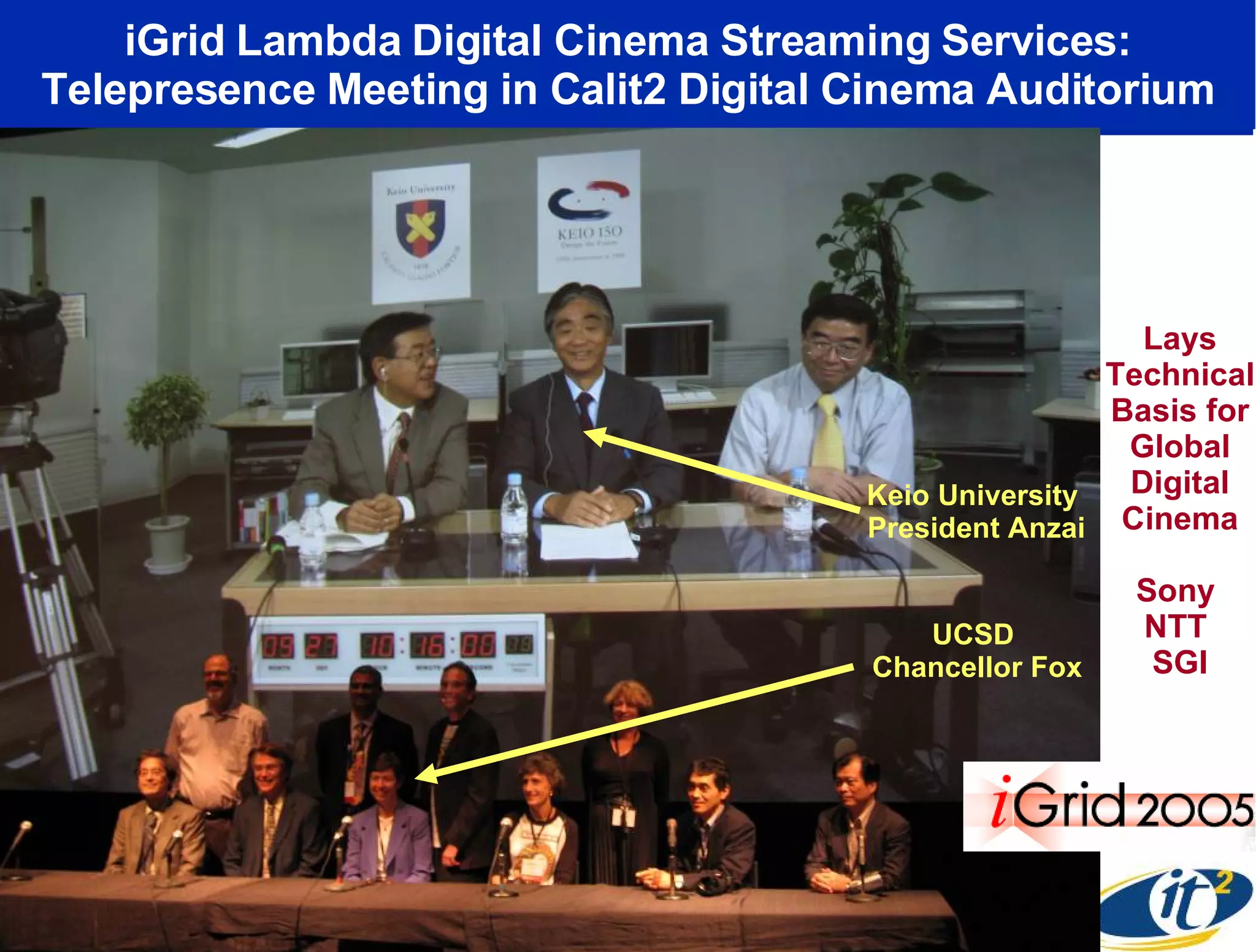 iGrid Lambda Digital Cinema Streaming Services: Telepresence Meeting in Calit2 Digital Cinema Auditorium Lays Technical Basis for Global Digital Cinema Sony  NTT  SGI Keio University  President Anzai UCSD  Chancellor Fox 