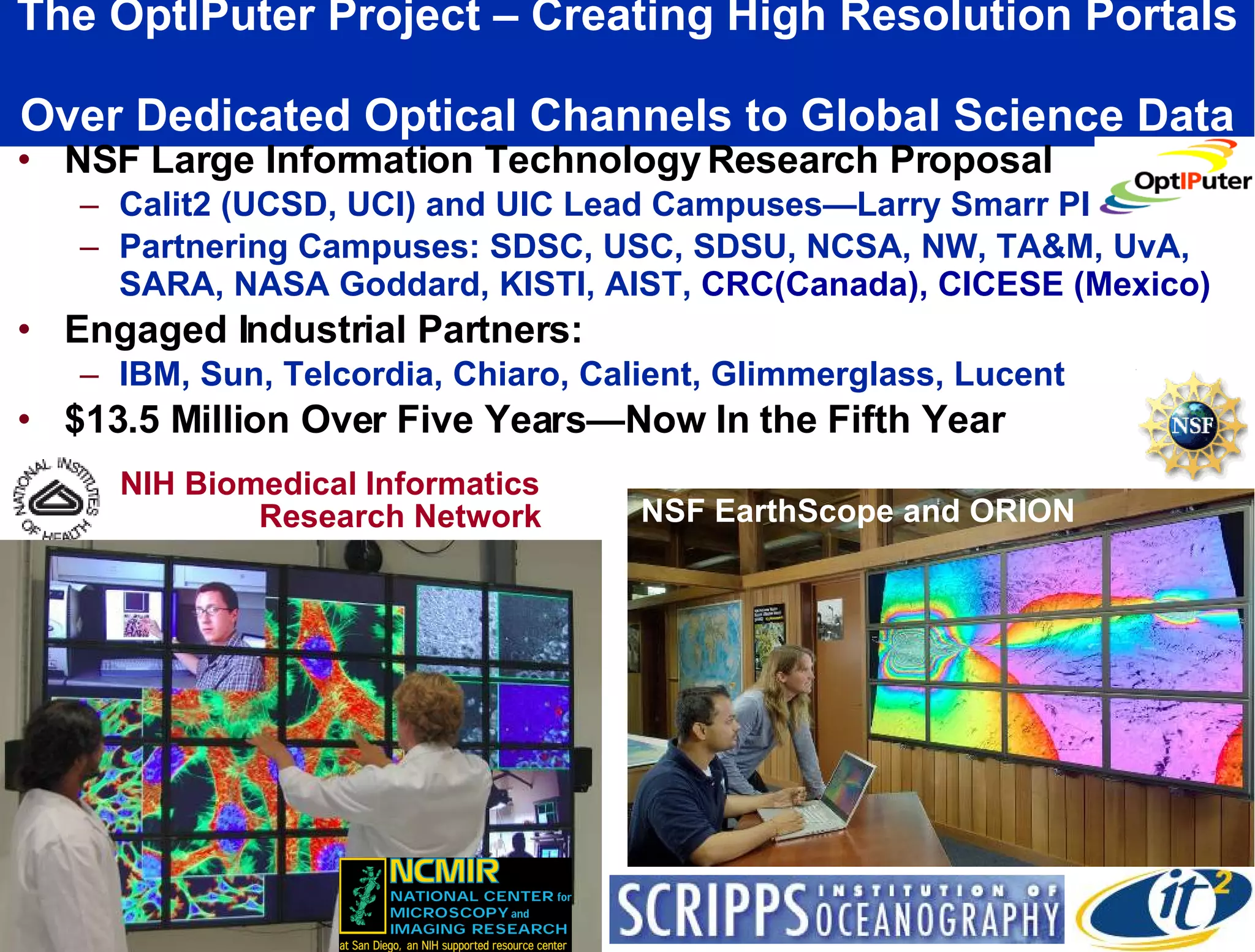 The OptIPuter Project – Creating High Resolution Portals  Over Dedicated Optical Channels to Global Science Data NSF Large Information Technology Research Proposal Calit2 (UCSD, UCI) and UIC Lead Campuses—Larry Smarr PI Partnering Campuses: SDSC, USC, SDSU, NCSA, NW, TA&M, UvA, SARA, NASA Goddard, KISTI, AIST,  CRC(Canada), CICESE (Mexico) Engaged Industrial Partners: IBM, Sun, Telcordia, Chiaro, Calient, Glimmerglass, Lucent $13.5 Million Over Five Years—Now In the Fifth Year NIH Biomedical Informatics Research Network NSF EarthScope and ORION 