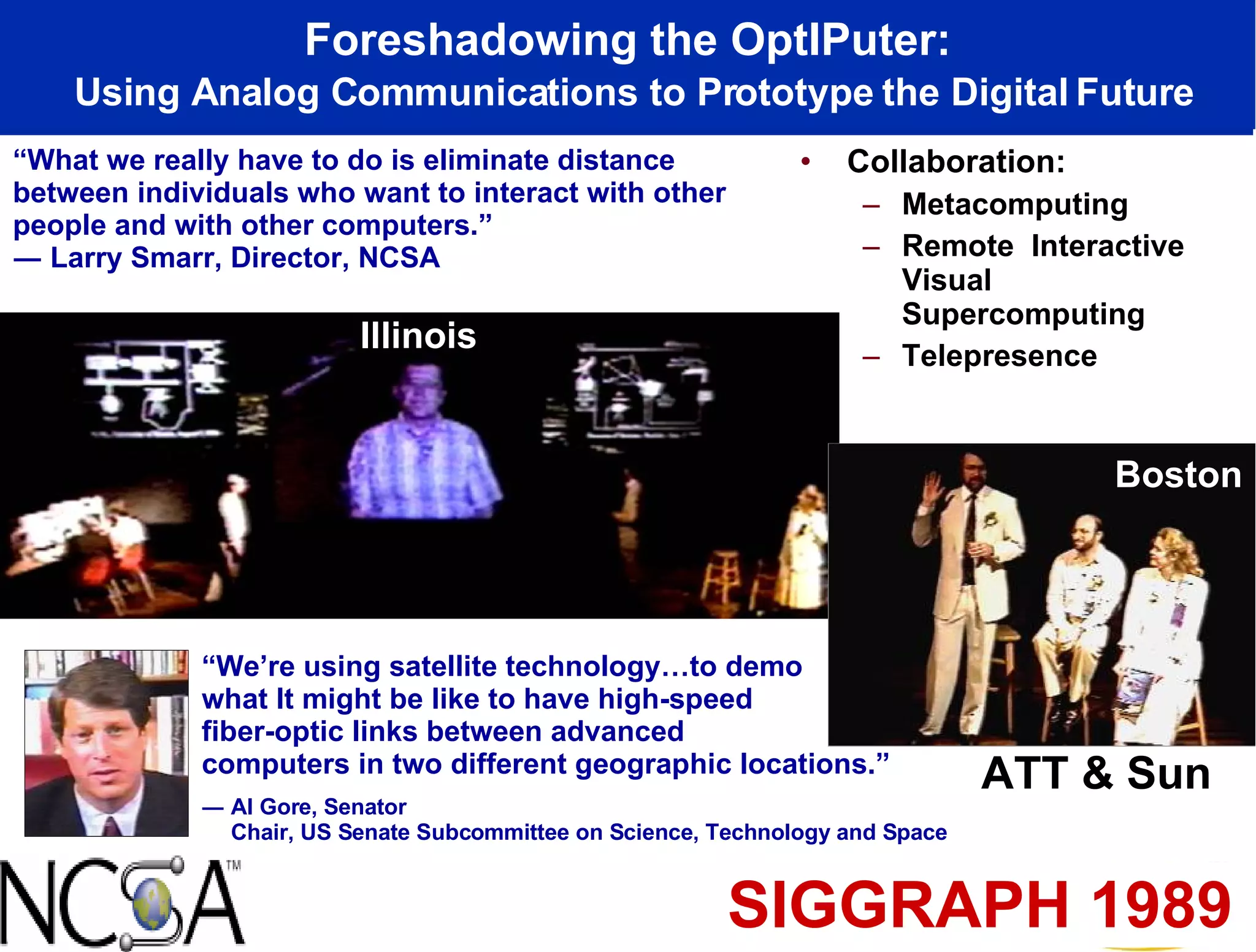 Collaboration: Metacomputing Remote  Interactive Visual Supercomputing Telepresence Foreshadowing the OptIPuter: Using Analog Communications to Prototype the Digital Future Illinois Boston SIGGRAPH 1989 ATT & Sun “ What we really have to do is eliminate distance between individuals who want to interact with other people and with other computers.” ― Larry Smarr, Director, NCSA “ We’re using satellite technology…to demo what It might be like to have high-speed  fiber-optic links between advanced  computers in two different geographic locations.” ― Al Gore, Senator Chair, US Senate Subcommittee on Science, Technology and Space 