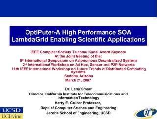 OptIPuter-A High Performance SOA LambdaGrid Enabling Scientific Applications IEEE Computer Society Tsutomu Kanai Award Keynote At the Joint Meeting of the: 8 th  International Symposium on Autonomous Decentralized Systems 2 nd  International Workshop on Ad Hoc, Sensor and P2P Networks 11th IEEE International Workshop on Future Trends of Distributed Computing Systems Sedona, Arizona March 21, 2007 Dr. Larry Smarr Director, California Institute for Telecommunications and Information Technology Harry E. Gruber Professor,  Dept. of Computer Science and Engineering Jacobs School of Engineering, UCSD 