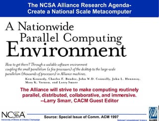 The NCSA Alliance Research Agenda- Create a National Scale Metacomputer The Alliance will strive to make computing routinely parallel, distributed, collaborative, and immersive. --Larry Smarr, CACM Guest Editor Source: Special Issue of Comm. ACM 1997  