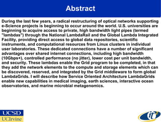 Abstract During the last few years, a radical restructuring of optical networks supporting e-Science projects is beginning to occur around the world. U.S. universities are beginning to acquire access to private, high bandwidth light pipes (termed "lambdas") through the National LambdaRail and the Global Lambda Integrated Facility, providing direct access to global data repositories, scientific instruments, and computational resources from Linux clusters in individual user laboratories. These dedicated connections have a number of significant advantages over shared internet connections, including high bandwidth (10Gbps+), controlled performance (no jitter), lower cost per unit bandwidth, and security. These lambdas enable the Grid program to be completed, in that they add the network elements to the compute and storage elements which can be discovered, reserved, and integrated by the Grid middleware to form global LambdaGrids. I will describe how Service Oriented Architecture LambdaGrids enable new capabilities in medical imaging, earth sciences, interactive ocean observatories, and marine microbial metagenomics.  