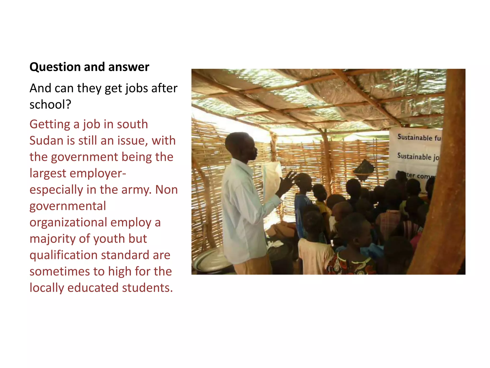 Question and answer
And can they get jobs after
school?
Getting a job in south
Sudan is still an issue, with
the government being the
largest employer-
especially in the army. Non
governmental
organizational employ a
majority of youth but
qualification standard are
sometimes to high for the
locally educated students.
 