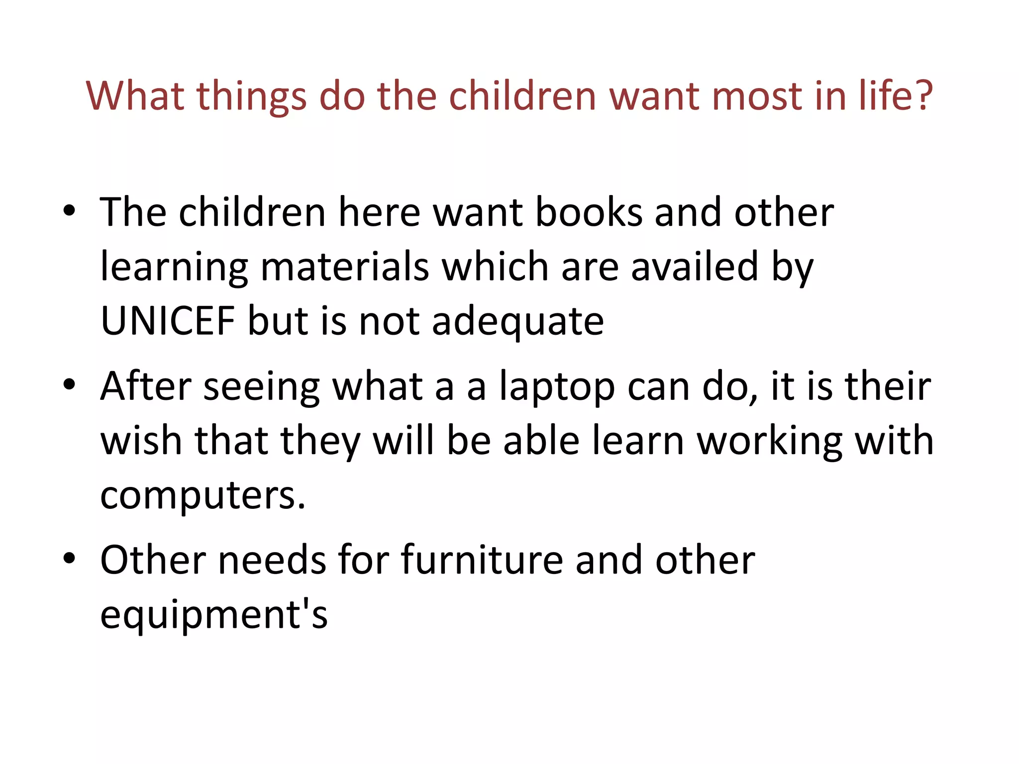 What things do the children want most in life?

• The children here want books and other
  learning materials which are availed by
  UNICEF but is not adequate
• After seeing what a a laptop can do, it is their
  wish that they will be able learn working with
  computers.
• Other needs for furniture and other
  equipment's
 