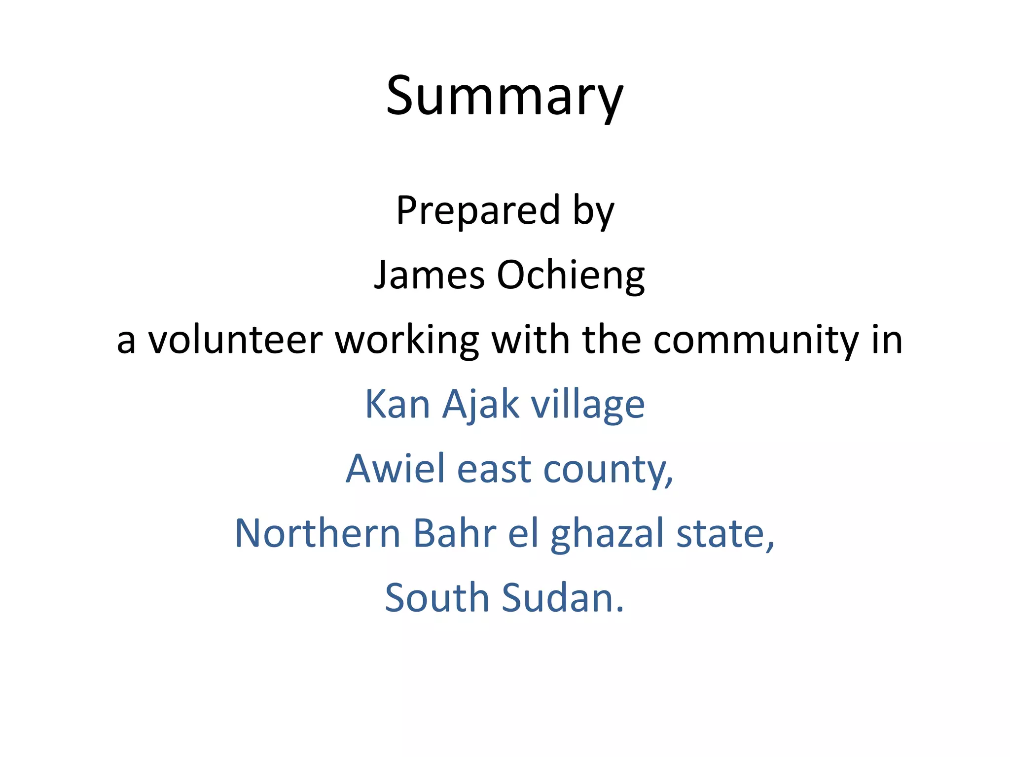 Summary
               Prepared by
             James Ochieng
a volunteer working with the community in
             Kan Ajak village
            Awiel east county,
      Northern Bahr el ghazal state,
              South Sudan.
 