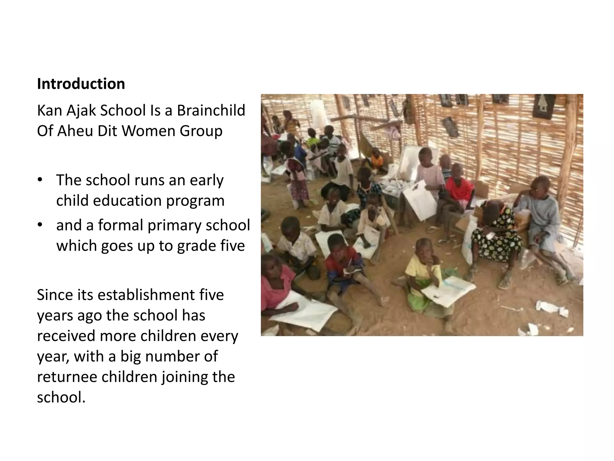 Introduction
Kan Ajak School Is a Brainchild
Of Aheu Dit Women Group

• The school runs an early
  child education program
• and a formal primary school
  which goes up to grade five

Since its establishment five
years ago the school has
received more children every
year, with a big number of
returnee children joining the
school.
 