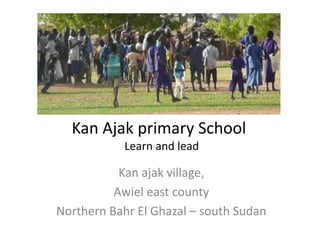 Kan Ajak primary School
            Learn and lead

           Kan ajak village,
          Awiel east county
Northern Bahr El Ghazal – south Sudan
 