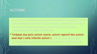 AUTISME
• Sesetengah individu yang berjaya dipercayai mengalami autism
pada peringkat tertentu. Bagaimanapun, autism lebih kerap di
dapati pada individual yang mempunyai permasalahan
pembelajaran (learning disabilities).
• Terdapat dua jenis autism utama, autism regresif dan autism
awal bayi ( early infantile autism ). Autism awal bayi hadir
semasa kelahiran sementara autism regresif bermula ketika
berusia 18 bulan.
 