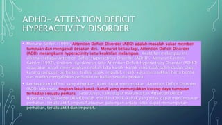 ADHD- ATTENTION DEFICIT
HYPERACTIVITY DISORDER
• Menurut Seifert (1999), Attention Deficit Disorder (ADD) adalah masalah sukar memberi
tumpuan dan mengawal desakan diri. Menurut beliau lagi, Attention Deficit Disorder
(ADD) merangkumi hyperactivity iaitu keaktifan melampau. Keaktifan melampau ini
dikenali sebagai Attention Deficit Hyperactivity Disorder (ADHD). Menurut Kasmini
Kassim (1992), sindrom hiperkinesis iaitu Attention Deficit Hyperactivity Disorder (ADHD)
digunakan untuk menerangkan tingkah laku kanak-kanak yang tidak boleh duduk diam,
kurang tumpuan perhatian, terlalu lasak, impulsif, resah, suka merosakkan harta benda,
dan mudah mengalihkan perhatian terhadap sesuatu perkara.
• Berdasarkan definisi yang diberikan, kami dapat merumuskan Attention Deficit Disorder
(ADD) ialah satu tingkah laku kanak-kanak yang menunjukkan kurang daya tumpuan
terhadap sesuatu perkara. Seterusnya, kami dapat merumuskan Attention Deficit
Hyperactivity Disorder (ADHD) ialah masalah kanak-kanak yang tidak dapat menumpukan
perhatian, terlalu aktif, impulsif ataupun gabungan antara tidak dapat menumpukan
perhatian, terlalu aktif dan impulsif.
 