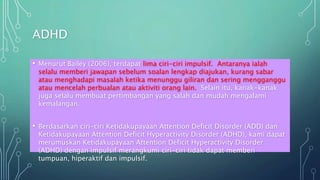 ADHD
• Menurut Bailey (2006), terdapat lima ciri-ciri impulsif. Antaranya ialah
selalu memberi jawapan sebelum soalan lengkap diajukan, kurang sabar
atau menghadapi masalah ketika menunggu giliran dan sering mengganggu
atau mencelah perbualan atau aktiviti orang lain. Selain itu, kanak-kanak
juga selalu membuat pertimbangan yang salah dan mudah mengalami
kemalangan.
• Berdasarkan ciri-ciri Ketidakupayaan Attention Deficit Disorder (ADD) dan
Ketidakupayaan Attention Deficit Hyperactivity Disorder (ADHD), kami dapat
merumuskan Ketidakupayaan Attention Deficit Hyperactivity Disorder
(ADHD) dengan impulsif merangkumi ciri-ciri tidak dapat memberi
tumpuan, hiperaktif dan impulsif.
 