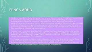 PUNCA ADHD
• Ketidaknormalan aktiviti bahan kimia otak yang tertentu dalam korteks prefrontal boleh menyumbang
kepada Ketidakupayaan Attention Deficit Hyperactivity Disorder (ADHD). Dopamine dan
norepinephrine adalah bahan kimia otak yang mempunyai kaitan dengan ketidakupayaan ini.
Manakala neurotransmitters yang menjadi penghubung bahan kimia otak akan memberi kesan kepada
fungsi mental dan emosi. Kajian mencadangkan peningkatan tahap bahan kimia yang lain iaitu
glutamate, glutamine dan GABA atau secara kolektif dipanggil Glx, akan berinteraksi dengan laluan
yang mengangkut Dopamine dan norepinephrine.
• Kawasan yang khusus bagi laluan saraf ialah rangkaian saraf yang dipanggil laluan basal-ganglia
thalamocortical. Ketidaknormalan sepanjang laluan saraf ini adalah berkait dengan Ketidakupayaan
Attention Deficit Hyperactivity Disorder (ADHD), Sindrom Tourette dan Ketidakupayaan Obsessive-
Compulsive yang berkongsi ciri-ciri tertentu.
• Kami dapat merumuskan ketidaknormalan di kawasan struktur otak, bahan kimia otak dan laluan
saraf akan menyebabkan ketidakupayaan Attention Deficit Hyperactivity Disorder (ADHD).
Ketidaknormalan di bahagian korteks prefrontal akan menyebabkan kanak-kanak gagal menyekat
tindak balas dan menyebabkan mereka mudah terdedah kepada bahaya.
 