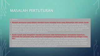 MASALAH PERTUTURAN
• Definisi
• Masalah pertuturan yang dialami memberi kesan terhadap bunyi yang dikeluarkan oleh kanak-kanak.
Setiap kanak-kanak mempunyai suara yang unik tetapi perbezaan dalam cara kanak-kanak itu
bercakap menjadi suatu masalah apabila pertuturannya tidak difahami oleh orang yang mendengar
ataupun cara kanak-kanak itu bercakap mengganggu pendengar daripada memahami apa yang cuba
disampaikan. Adakalanya kanak-kanak yang mengalami mesalah lain seperti palsi serebrum,
sumbing, masalah pendengaran dan dyspraxia.
• Kanak-kanak yang mengalami masalah pertuturan tidak berkemampuan menyatakan keperluan,
kehendak dan perasaan yang seterusnya menjejaskan pembelajaran dan interaksinya dengan orang
lain. Apabila kanak-kanak berasa sukar untuk membuat orang lain memahaminya, mereka berasa
kecewa dan menunjukkan tingkah laku yang agresif. Kebiasaannya kanak-kanak yang mengalami
masalah pertuturan diabaikan oleh rakan-rakan kerana sukar bagi memahaminya dan ini membawa
kepada keadaan perkembangan bahasa yang semakin lambat, terutama dalam kemahiran interaksi
sosial kerana peluang untuk mereka berkomunikasi terhad.
 