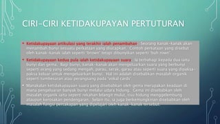 CIRI-CIRI KETIDAKUPAYAN PERTUTURAN
• Ketidakupayaan artikulasi yang terakhir ialah penambahan. Seorang kanak-kanak akan
menambah bunyi sesuatu perkataan yang diucapkan. Contoh perkataan yang disebut
oleh kanak-kanak ialah seperti ‘brown’ tetapi dibunyikan seperti ‘buh rown’.
• Ketidakupayaan kedua pula ialah ketidakupayaan suara. Ia terbahagi kepada dua iaitu
bunyi dan gema. Bagi bunyi, kanak-kanak akan mengeluarkan suara yang berbunyi
seperti orang yang sedang mengah, parau, serak, garau atau seperti suara yang dipaksa-
paksa keluar untuk mengeluarkan bunyi. Hal ini adalah disebabkan masalah organik
seperti tumbesaran atau perangsang pada ‘vokal cards’.
• Manakalan ketidakupayaan suara yang disebabkan oleh gema merupakan keadaan di
mana pengeluaran banyak bunyi melalui udara hidung. Gema ini disebabkan oleh
masalah organik iaitu seperti rekahan lelangit mulut, tisu hidung menggelembung
ataupun kerosakan pendengaran. Selain itu, ia juga berkemungkinan disebabkan oleh
masalah fungsi percakapan yang dipelajari oleh kanak-kanak tersebut.
 