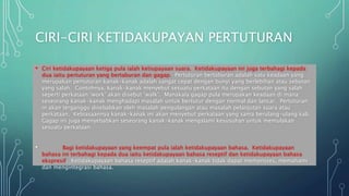 CIRI-CIRI KETIDAKUPAYAN PERTUTURAN
• Ciri ketidakupayaan ketiga pula ialah ketiupayaan suara. Ketidakupayaan ini juga terbahagi kepada
dua iaitu pertuturan yang bertaburan dan gagap. Pertuturan bertaburan adalah satu keadaan yang
merupakan pertuturan kanak-kanak adalah sangat cepat dengan bunyi yang berlebihan atau sebutan
yang salah. Contohnya, kanak-kanak menyebut sesuatu perkataan itu dengan sebutan yang salah
seperti perkataan ‘work’ akan disebut ‘walk’. Manakala gagap pula merupakan keadaan di mana
seseorang kanak-kanak menghadapi masalah untuk bertutur dengan normal dan lancar. Pertuturan
in akan terganggu disebabkan oleh masalah pengulangan atau masalah pelanjutan suara atau
perkataan. Kebiasaannya kanak-kanak ini akan menyebut perkataan yang sama berulang-ulang kali.
Gagap ini juga menyebabkan seseorang kanak-kanak mengalami kesusuhan untuk memulakan
sesuatu perkataan.
• Bagi ketidakupayaan yang keempat pula ialah ketidakupayaan bahasa. Ketidakupayaan
bahasa ini terbahagi kepada dua iaitu ketidakupayaan bahasa reseptif dan ketidakupayaan bahasa
ekspresif. Ketidakupayaan bahasa reseptif adalah kanak-kanak tidak dapat memproses, memahami
dan mengintegrasi bahasa.
 