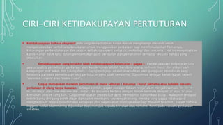 CIRI-CIRI KETIDAKUPAYAN PERTUTURAN
• Ketidakupayaan bahasa ekspresif pula yang menyebabkan kanak-kanak menghadapi masalah untuk
mengekspresikan verbal iaitu kesukaran untuk menggunakan perkataan bagi memfomulasikan fikirannya,
kekurangan perbendaharaan dan ucapan tatbahasa seperti sintaksis, moforlogi dan semantik. Hal ini menyebabkan
kanak-kanak tidak tahu dalam pembentukan ayat, perbualan dan pemahaman terhadap sesuatu bahasa yang
dituturkan.
• Ketidakupayaan yang terakhir ialah ketidakupayaan kelancaran ( gagap ). Ketidakupayaan kelancaran iaitu
gagap apabila penyebutan perkataan oleh kanak-kanak adalah berulang-ulang, terhenti-henti dan diikuti oleh
ketegangan otot tekak dan tulang dada. Kegagapan juga adalah disebabkan oleh gangguan pernafasan yang
berpunca daripada penyelarasan otot pertuturan yang tidak sempurna. Contohnya sebutan kanak-kanak seperti
‘sasasasa…. saya’ atau ‘aaaaa….apa’.
• Gagap merupakan masalah pertuturan di mana sebutan ( biasanya ) huruf pertama atau syllable sesuatu
perkataan di ulang tanpa kawalan. Sebagai contoh, gagap pada perkataan ‘meja’ akan menjadi samada ‘m-m-m-
m…m-meja’ atau “me-me-me-me…meja”. Ini biasanya berlaku dengan fenom bermula dengan ‘p’ atau ‘b’ atau
konsonan plosive yang lain. Gagap merupakan proses luar yang membantut komunikasi biasa. Walaupun terdapat
teknik bantu diri yang boleh diajar dan dapat membantu sesetengah orang, mereka yang gagap tidak dapat
menghentikan proses tersebut dan kerisauan atau kegelisahan meningkatkan lagi masalah tersebut. Dalam bahasa
Inggeris istilah stammering digunakan bagi merujuk kepada tersekat atau terhenti-henti pada sesuatu perkataan
syllables.
 