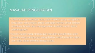 MASALAH PENGLIHATAN
• Individu yang dikatakan buta ialah mereka yang mengalami
kecacatan yang begitu teruk sehingga mereka mesti belajar
membaca braille atau menggunakan kaedah aural ( deria
pendengaran)
• Kanak-kanak yang mempunyai masalah penglihatan ialah
mereka yang mempunyai penglihatan terhad ataupun rabun
dan tidak boleh melihat dengan jelas.
 