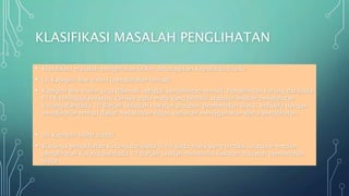 KLASIFIKASI MASALAH PENGLIHATAN
• Klasifikasi masalah penglihatan boleh dibahagikan kepada dua iaitu:
• (a) Kategori low vision (penglihatan terhad)
• Kategori low vision juga dikenali sebagai penglihatan terhad. Penglihatan kurang daripada
6/18 sehingga persepsi cahaya pada mata yang terbaik ataupun medan penglihatan
kurang daripada 10 darjah sesudah rawatan ataupun pembetulan biasa. Individu dengan
penglihatan terhad dapat melakukan tugas seharian menggunakan deria penglihatan.
• (b) Kategori blind (buta)
• Biasanya penglihatan kurang daripada 3/60 pada mata yang terbaik, ataupun medan
penglihatan kurang daripada 10 darjah setelah menerima rawatan ataupun pembetulan
biasa.
 