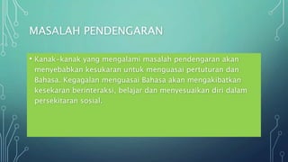 MASALAH PENDENGARAN
• Kanak-kanak yang mengalami masalah pendengaran akan
menyebabkan kesukaran untuk menguasai pertuturan dan
Bahasa. Kegagalan menguasai Bahasa akan mengakibatkan
kesekaran berinteraksi, belajar dan menyesuaikan diri dalam
persekitaran sosial.
 