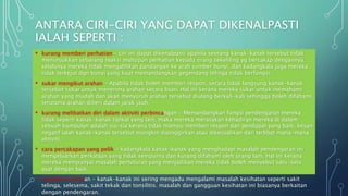 ANTARA CIRI-CIRI YANG DAPAT DIKENALPASTI
IALAH SEPERTI :
• kurang memberi perhatian - ciri ini dapat dikenalpasti apabila seorang kanak-kanak tersebut tidak
menunjukkan sebarang reaksi mahupun perhatian kepada orang sekeliling yg bercakap dengannya.
selalunya mereka tidak mengalihkan pandangan ke arah sumber bunyi, dan kadangkala juga mereka
tidak terkejut dgn bunyi yang kuat memandangkan gegendang telinga tidak berfungsi.
• sukar mengikut arahan - Apabila tidak boleh memberi respon, secara tidak langsung kanak-kanak
tersebut sukar untuk menerima arahan secara lisan. Hal ini kerana mereka sukar untuk memahami
arahan yang mudah dan akan menyuruh arahan tersebut diulang berkali-kali sehingga boleh difahami
terutama arahan diberi dalam jarak jauh.
• kurang melibatkan diri dalam aktiviti perbincangan - Memandangkan fungsi pendengaran mereka
tidak seperti kanak-kanak tipikal yang lain, maka mereka merasakan kehadiran mereka di dalam
sebuah kumpulan adalah sia-sia kerana tidak mampu memberi respon dan pendapat yang baik. kesan
negatif ialah kanak-kanak tersebut mungkin dipinggirkan atau dikecualikan dari terlibat mana-mana
aktiviti.
• cara percakapan yang pelik - kadangkala kanak-kanak yang menghadapi masalah pendengaran ini
mengeluarkan perkataan yang tidak sempurna dan kurang difahami oleh orang lain. Hal ini kerana
mereka mempunyai masalah pertuturan yang menjadikan mereka tidak boleh menyebut satu-satu
ayat dengan baik.
• masalah kesihatan - kanak-kanak ini sering mengadu mengalami masalah kesihatan seperti sakit
telinga, selesema, sakit tekak dan tonsilitis. masalah dan gangguan kesihatan ini biasanya berkaitan
dengan pendengaran.
 
