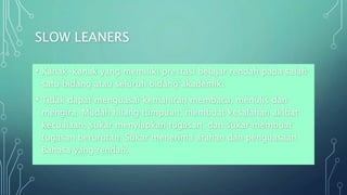 SLOW LEANERS
• Kanak-kanak yang memiliki prestasi belajar rendah pada salah
satu bidang atau seluruh bidang akademik.
• Tidak dapat menguasai kemahiran membaca, menulis dan
mengira. Mudah hilang tumpuan, membuat kesalahan akibat
kecuaiaan, sukar menyiapkan tugasan, dan sukar membuat
tugasan berurutan. Sukar menerima arahan dan penguasaan
Bahasa yang rendah.
 