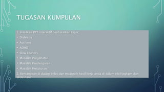 TUGASAN KUMPULAN
1. Hasilkan PPT interaktif berdasarkan tajuk;
• Disleksia
• Autisme
• ADHD
• Slow Leaners
• Masalah Penglihatan
• Masalah Pendengaran
• Masalah Pertuturan
2. Bentangkan di dalam kelas dan muatnaik hasil kerja anda di dalam els@ipgkpm dan
slideshare
 