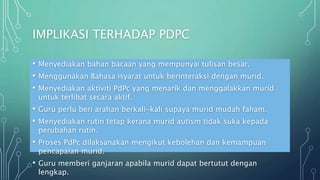 IMPLIKASI TERHADAP PDPC
• Menyediakan bahan bacaan yang mempunyai tulisan besar.
• Menggunakan Bahasa isyarat untuk berinteraksi dengan murid.
• Menyediakan aktiviti PdPc yang menarik dan menggalakkan murid
untuk terlibat secara aktif.
• Guru perlu beri arahan berkali-kali supaya murid mudah faham.
• Menyediakan rutin tetap kerana murid autism tidak suka kepada
perubahan rutin.
• Proses PdPc dilaksanakan mengikut kebolehan dan kemampuan
pencapaian murid.
• Guru memberi ganjaran apabila murid dapat bertutut dengan
lengkap.
 