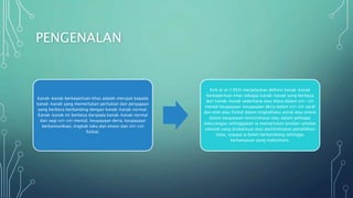 PENGENALAN
Kanak-kanak berkeperluan khas adalah merujuk kepada
kanak-kanak yang memerlukan perhatian dan penjagaan
yang berbeza berbanding dengan kanak-kanak normal.
Kanak-kanak ini berbeza daripada kanak-kanak normal
dari segi ciri-ciri mental, keupayaan deria, keupayaan
berkomunikasi, tingkah laku dan emosi dan ciri-ciri
fizikal.
Kirk et al (1993) menjelaskan definisi kanak-kanak
berkeperluan khas sebagai kanak-kanak yang berbeza
dari kanak-kanak sederhana atau biasa dalam ciri- ciri
mental keupayaan-keupayaan deria dalam ciri-ciri saraf
dan otot atau fizikal dalam tingkahlaku sosial atau emosi
dalam keupayaan komunikasai atau dalam pelbagai
kekurangan sehinggakan ia memerlukan amalan-amalan
sekolah yang diubahsuai atau perkhidmatan pendidikan
khas, supaya ia boleh berkembang sehingga
kemampuan yang maksimum.
 