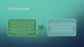 PENGENALAN
Menurut Jamila (2005), kanak-kanak khas berbeza
dalam aspek ciri-ciri mental, keupayaan sensori
atau deria, keupayaan komunikasi, tingkah laku
sosial dan ciri-ciri fizikal. Oleh yang demikian
kanak-kanak khas memerlukan modifikasi atau
perubahan dalam aktiviti-aktiviti sekolah ataupun
perkhidmatan pendidikan khas bertujuan
mengembangkan potensi diri kanak-kanak khas ke
tahap yang optimum dan tidak terabai seperti
kanak-kanak normal.
McDonnell et a (1995) mengklasifikasikan murid
berkeperluan khas kepada rencatan akal, gangguan
tingkah laku, autisme, gangguan pembelajaran,
kecacatan deria serta kecacatan fizikal dan
kesihatan yang lain. Ada juga yang yang
mempunyai gangguan yang pelbagai seperti
rencatan akal dan gangguan tingkah laku.
 