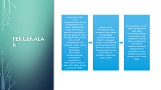 PENGENALA
N
Sheila & Samsilah
(2006)
mengkategorikan murid
berkeperluan khas
adalah kanak-kanak
yang memerlukan
pendekatan pengajaran
dan pembelajaran yang
berbeza daripada murid
biasa. Murid
berkeperluan khas
terbahagi kepada murid
bermasalah
penglihatan,
bermasalah
pendengaran dan
bermasalah
pembelajaran
(Maklumat Pendidikan
Khas 2003 dalam Sheila
& Samsilah 2006).
Kanak-kanak
berkeperluan khas
dianggap kanak-kanak
yang dianggap
berhadapan dengan
batasan keupayaan
dengan sendirinya bagi
memperoleh keperluan
biasa dan untuk hidup
bermasyarakat kerana
had fizikal dan
mentalnya (Mahmood
Nazar, 2000).
Kesimpulannya, kanak-
kanak berkeperluan
khas dapat
dimaksudkan dengan
kanak-kanak yang
mempunyai masalah
dalam pembelajaran
dan mereka
memerlukan kaedah
pengajaran dan
pembelajaran yang
berbeza berbanding
dengan kanak-kanak
biasa.
 