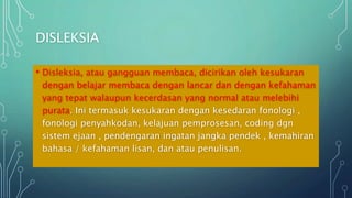 DISLEKSIA
• Disleksia, atau gangguan membaca, dicirikan oleh kesukaran
dengan belajar membaca dengan lancar dan dengan kefahaman
yang tepat walaupun kecerdasan yang normal atau melebihi
purata. Ini termasuk kesukaran dengan kesedaran fonologi ,
fonologi penyahkodan, kelajuan pemprosesan, coding dgn
sistem ejaan , pendengaran ingatan jangka pendek , kemahiran
bahasa / kefahaman lisan, dan atau penulisan.
 