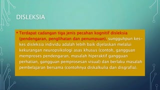 DISLEKSIA
• Terdapat cadangan tiga jenis pecahan kognitif disleksia
(pendengaran, penglihatan dan penumpuan), sungguhpun kes-
kes disleksia individu adalah lebih baik dijelaskan melalui
kekurangan neuropsikologi asas khusus (contoh, gangguan
memproses pendengaran, masalah hiperaktif gangguan
perhatian, gangguan pemprosesan visual) dan berlaku masalah
pembelajaran bersama (contohnya diskalkulia dan disgrafia).
 