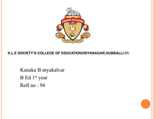 Kanaka B myakalvar
B Ed 1st year
Roll no : 94
K.L.E SOCIETY’S COLLEGE OF EDUCATIONVIDYANAGAR,HUBBALLI-31.
 