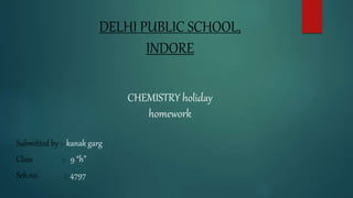 DELHI PUBLIC SCHOOL,
INDORE
CHEMISTRY holiday
homework
Submitted by :- kanak garg
Class :- 9 “h”
Sch.no. :- 4797
 