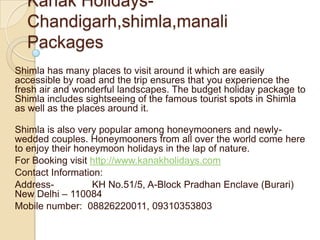 Kanak Holidays-
  Chandigarh,shimla,manali
  Packages
Shimla has many places to visit around it which are easily
accessible by road and the trip ensures that you experience the
fresh air and wonderful landscapes. The budget holiday package to
Shimla includes sightseeing of the famous tourist spots in Shimla
as well as the places around it.

Shimla is also very popular among honeymooners and newly-
wedded couples. Honeymooners from all over the world come here
to enjoy their honeymoon holidays in the lap of nature.
For Booking visit http://www.kanakholidays.com
Contact Information:
Address-          KH No.51/5, A-Block Pradhan Enclave (Burari)
New Delhi – 110084
Mobile number: 08826220011, 09310353803
 