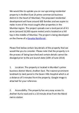 We would like to update you on our upcoming residential
property in Andheri East (A prime commercial business
district in the heart of Mumbai). The proposed residential
development will have around 600 families and we aspire to
make it one of the most sought after properties in the
Mumbai region. The project spreads over a land parcel of 4.5
acres (around 16,500 square meter) and is located on a hill
top in the middle of Mumbai. The project is being developed
on the theme of a Kanakia Rainforest.
Please find below certain key details of the property that we
would like you to consider. Please note that the property is in
the process of being launched and certain details cannot be
divulged prior to the pre launch date (10th of June 2014)
1. Location: The property is located in Mumbai’s prime
business district Marol, Andheri East. The nearest prominent
landmark to land parcel is the Seven Hills Hospital which is at
a distance of 5 minutes from the property. Google image is
attached for your reference.
2. Accessibility: The property has very easy access to
Andheri Kurla road and is a 10 minute drive from the Marol
metro station
 