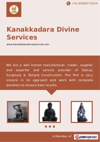 +91-8586972834

Kanakkadara Divine
Services
www.kanakkadaradivineservices.com

We are a well known manufacturer, trader, supplier
and

exporter

and

service

provider

of

Statue,

Sculpture & Temple Construction. The ﬁrm is very
sincere in its approach and work with complete
devotion to ensure best results.

A Member of

 