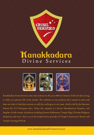 www.kanakkadaradivineservices.in
CRISIL
VERIFIED
CRISIL
VERIFIED
Divine Services
Kanakkadara Divine Services came into existence in the year 2006 in Chennai. It did not take us long
to make our presence felt in the market. The aesthetics of our products have earned us name and
fame not only in India but overseas as well; the credit goes to our team, which is led by the Business
Partner Mr. K S Narayanan Iyer. Today, the company is a known Manufacturer, Exporter, and
Supplier of wide variety of products including Swarna Kodimaram, Temple Flags, Wooden Religious
Sculptures, and more. Also, we are the trusted service provider of Temple Construction Service and
TempleCarvingJobWork.
 
