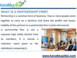 www.kanakkupillai.com
WHAT IS A PARTNERSHIP FIRM?
Partnership is a common form of business. Two or more people come
together to carry on a business and share the profits and losses.
Liability of the partners in a partnership firm is joint and several.
A partnership firm is not a
separate legal entity distinct from
its members. It is merely a
collective name given to the
individuals composing it.
 