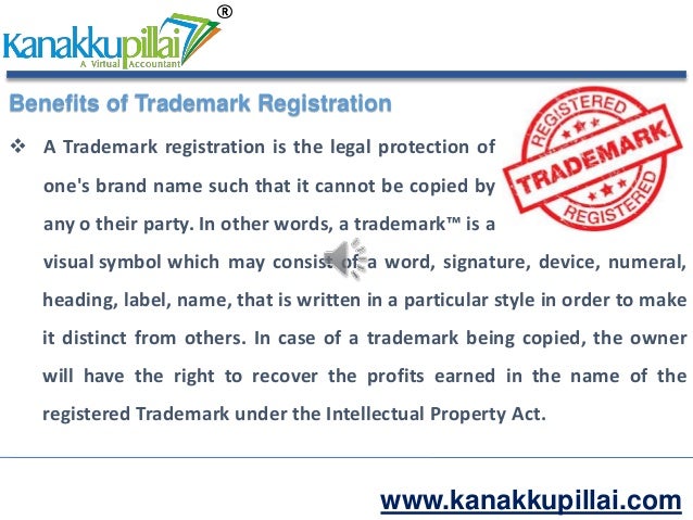 www.kanakkupillai.com
Benefits of Trademark Registration
 A Trademark registration is the legal protection of
one's brand name such that it cannot be copied by
any o their party. In other words, a trademark™ is a
visual symbol which may consist of a word, signature, device, numeral,
heading, label, name, that is written in a particular style in order to make
it distinct from others. In case of a trademark being copied, the owner
will have the right to recover the profits earned in the name of the
registered Trademark under the Intellectual Property Act.
 