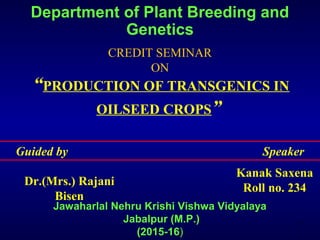 Department of Plant Breeding and
Genetics
CREDIT SEMINAR
ON
Jawaharlal Nehru Krishi Vishwa Vidyalaya
Jabalpur (M.P.)
(2015-16)
“PRODUCTION OF TRANSGENICS IN
OILSEED CROPS”
Guided by Speaker
Dr.(Mrs.) Rajani
Bisen
Kanak Saxena
Roll no. 234
1
 