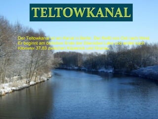 Der Teltowkanal ist ein Kanal in Berlin. Der fließt von Ost nach West. Er beginnt am östlichen Ende der Glienicker Lake und endet nach  Kilometer  37,83 zwischen Köpenick und Grunau. 