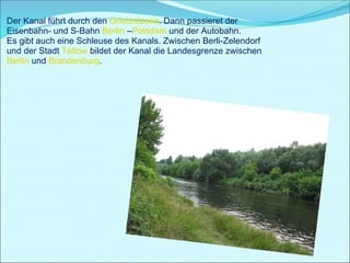 Der Kanal führt durch den  Griebnitzsee . Dann passieret der Eisenbahn- und S-Bahn  Berlin  – Potsdam  und der Autobahn. Es gibt auch eine Schleuse des Kanals. Zwischen Berli-Zelendorf und der Stadt  Teltow  bildet der Kanal die Landesgrenze zwischen  Berlin  und  Brandenburg .  