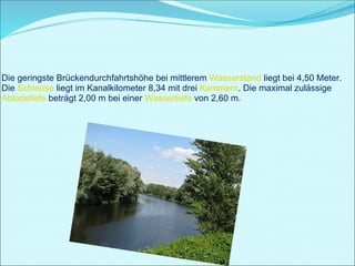 Die geringste Brückendurchfahrtshöhe bei mittlerem  Wasserstand  liegt bei 4,50 Meter. Die  Schleuse  liegt im Kanalkilometer 8,34 mit drei  Kammern . Die maximal zulässige  Abladetiefe  beträgt 2,00 m bei einer  Wassertiefe  von 2,60 m.  