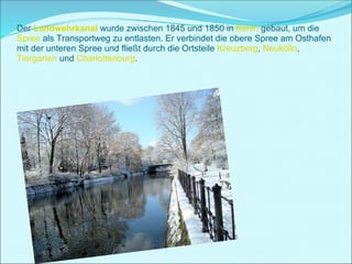 Der  Landwehrkanal  wurde zwischen 1845 und 1850 in  Berlin  gebaut, um die  Spree  als Transportweg zu entlasten. Er verbindet die obere Spree am Osthafen mit der unteren Spree und fließt durch die Ortsteile  Kreuzberg ,  Neukölln ,  Tiergarten  und  Charlottenburg .   